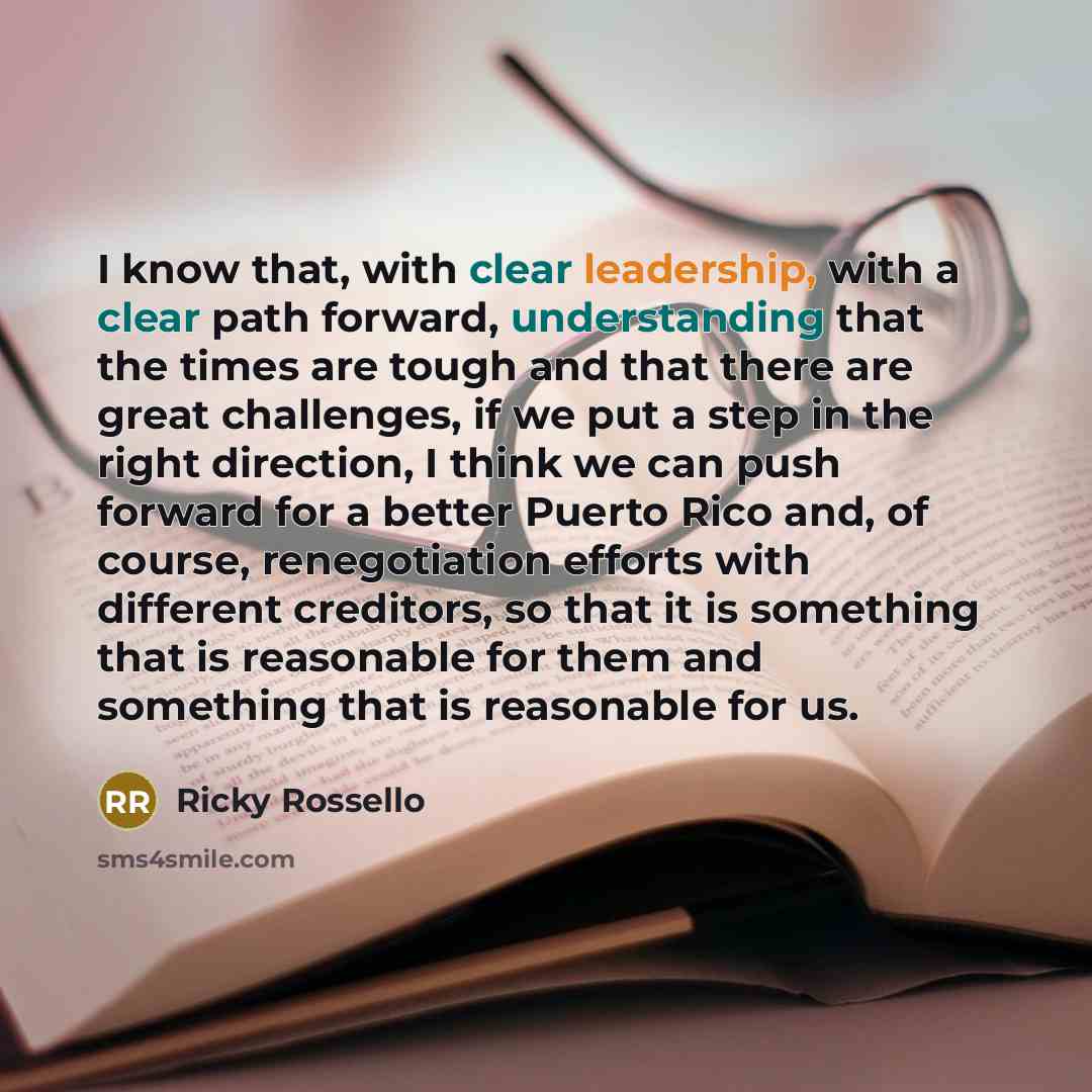 “I know that, with clear leadership, with a clear path forward, understanding that the times are tough and that there are great challenges, if we put a step in the right direction, I think we can push forward for a better Puerto Rico and, of course, renegotiation efforts with different creditors…” quote by Ricky Rossello