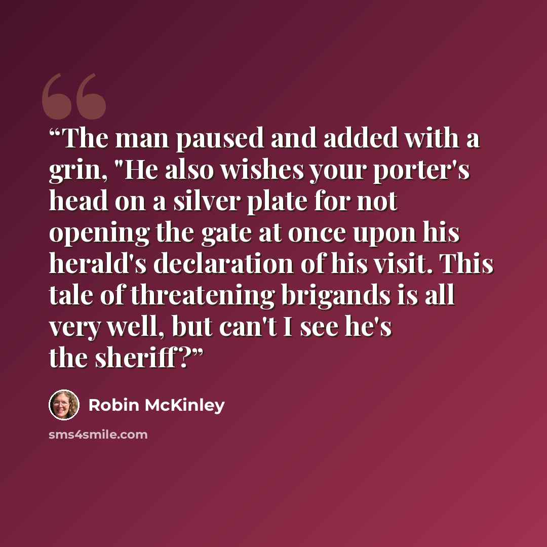 “The man paused and added with a grin, "He also wishes your porter's head on a silver plate for not opening the gate at once upon his herald's declaration of his visit. This tale of threatening brigands is all very well, but can't I see he's the sheriff?” quote by Robin McKinley