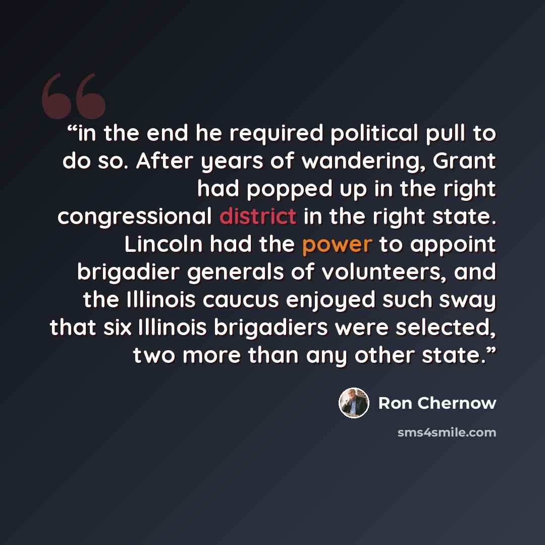 “in the end he required political pull to do so. After years of wandering, Grant had popped up in the right congressional district in the right state. Lincoln had the power to appoint brigadier generals of volunteers, and the Illinois caucus enjoyed such sway that six Illinois brigadiers were…” quote by Ron Chernow