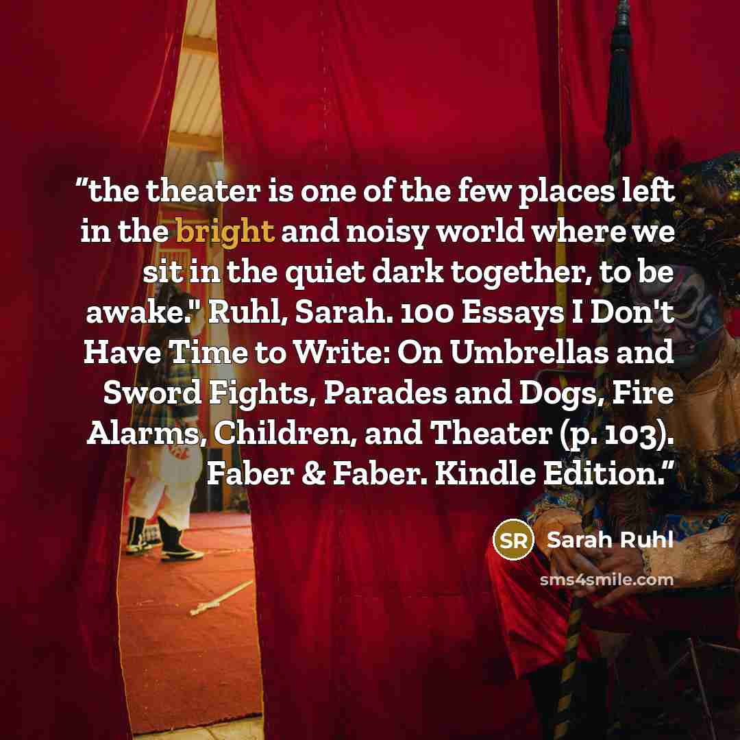 “the theater is one of the few places left in the bright and noisy world where we sit in the quiet dark together, to be awake." Ruhl, Sarah. 100 Essays I Don't Have Time to Write: On Umbrellas and Sword Fights, Parades and Dogs, Fire Alarms, Children, and Theater (p. 103). Faber & Faber. Kindle…” quote by Sarah Ruhl