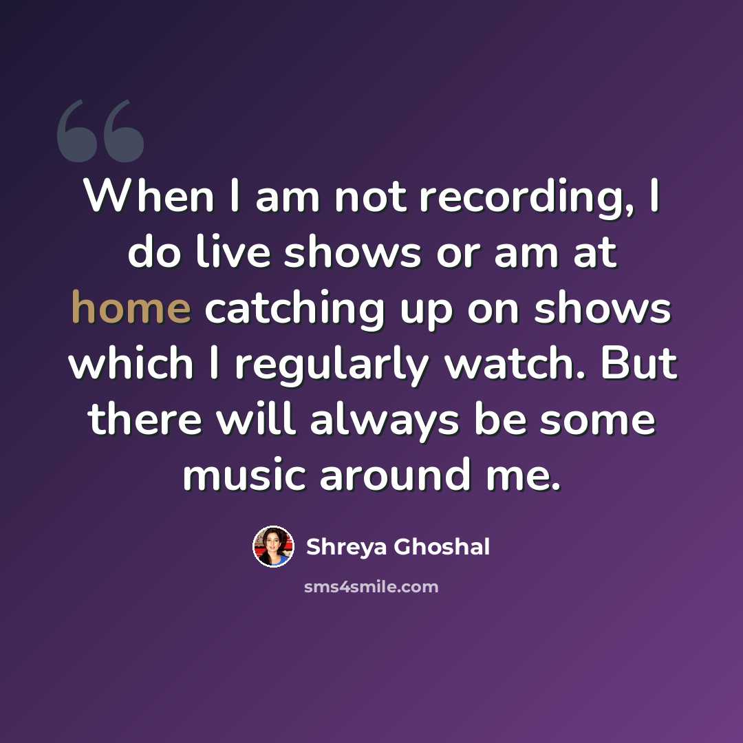 “When I am not recording, I do live shows or am at home catching up on shows which I regularly watch. But there will always be some music around me.” quote by Shreya Ghoshal