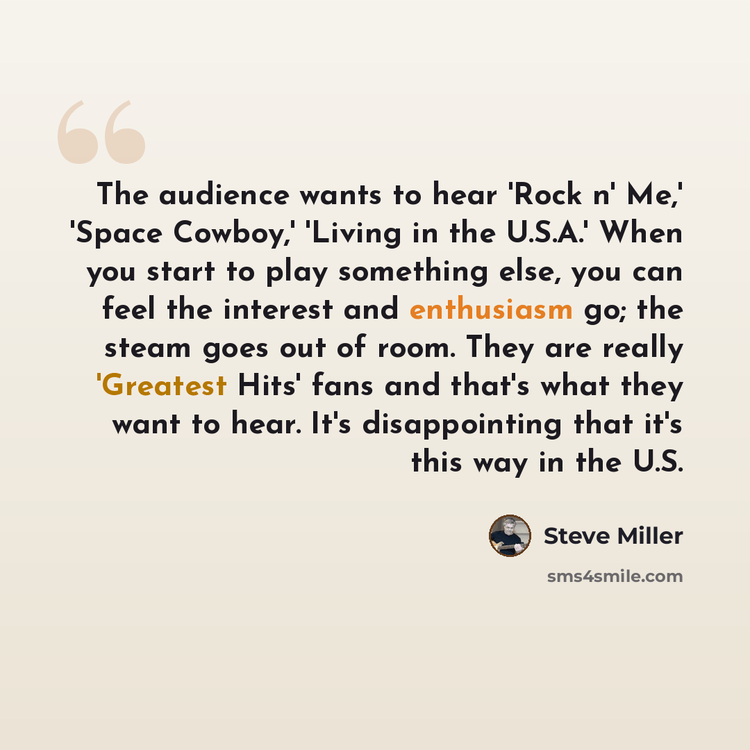“The audience wants to hear 'Rock n' Me,' 'Space Cowboy,' 'Living in the U.S.A.' When you start to play something else, you can feel the interest and enthusiasm go; the steam goes out of room. They are really 'Greatest Hits' fans and that's what they want to hear. It's disappointing that it's this…” quote by Steve Miller