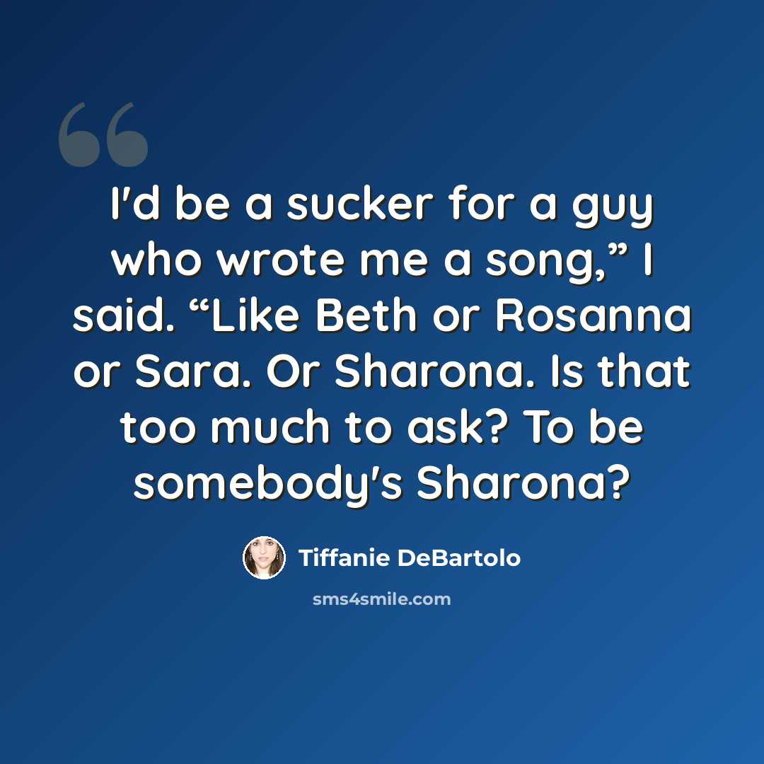 “I'd be a sucker for a guy who wrote me a song,” I said. “Like Beth or Rosanna or Sara. Or Sharona. Is that too much to ask? To be somebody's Sharona?” quote by Tiffanie DeBartolo