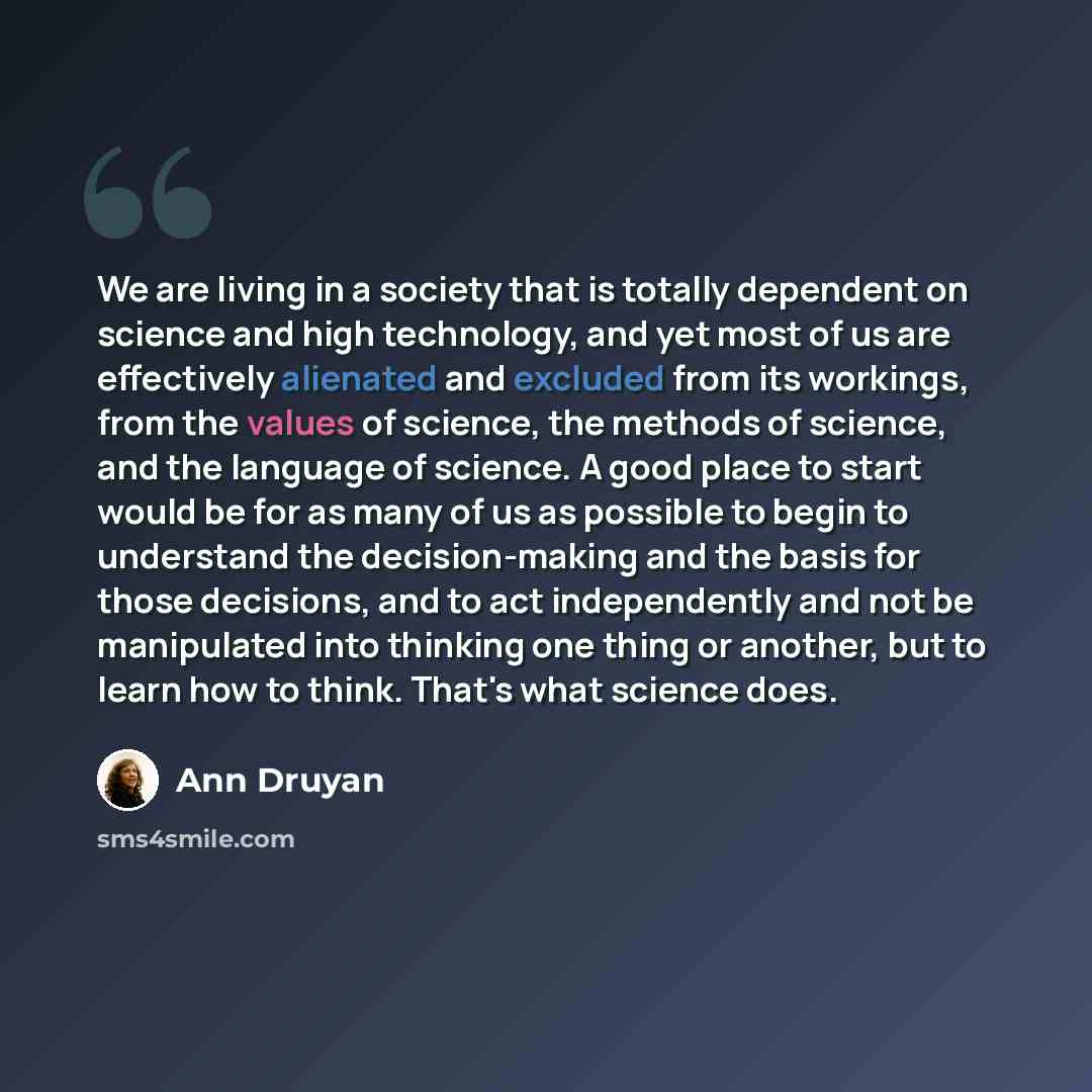 “We are living in a society that is totally dependent on science and high technology, and yet most of us are effectively alienated and excluded from its workings, from the values of science, the methods of science, and the language of science. A good place to start would be for as many of us as…” quote by Ann Druyan