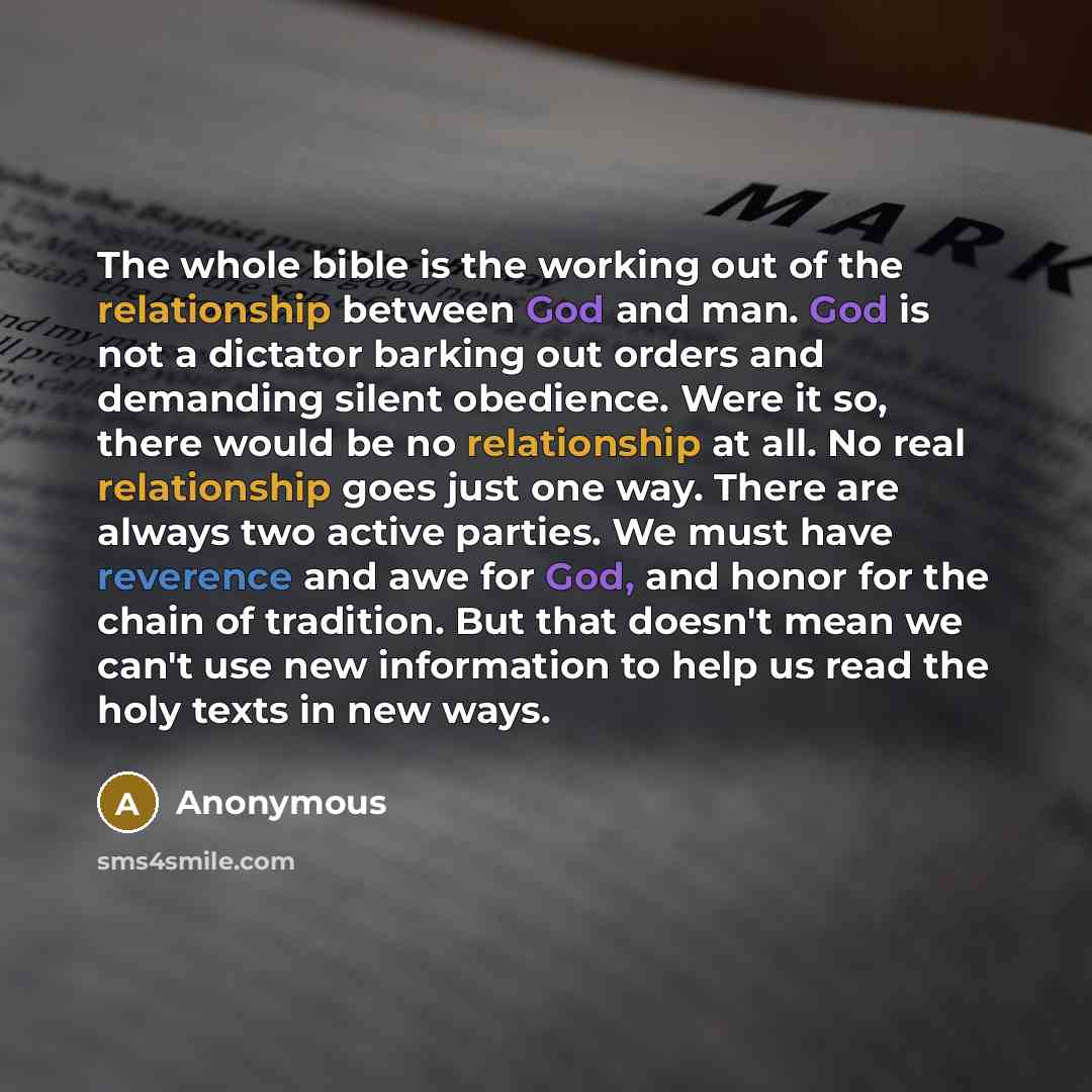 “The whole bible is the working out of the relationship between God and man. God is not a dictator barking out orders and demanding silent obedience. Were it so, there would be no relationship at all. No real relationship goes just one way. There are always two active parties. We must have…” quote by Anonymous