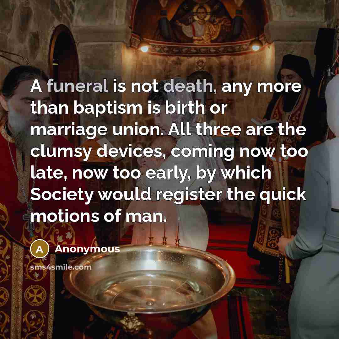 “A funeral is not death, any more than baptism is birth or marriage union. All three are the clumsy devices, coming now too late, now too early, by which Society would register the quick motions of man.” quote by Anonymous