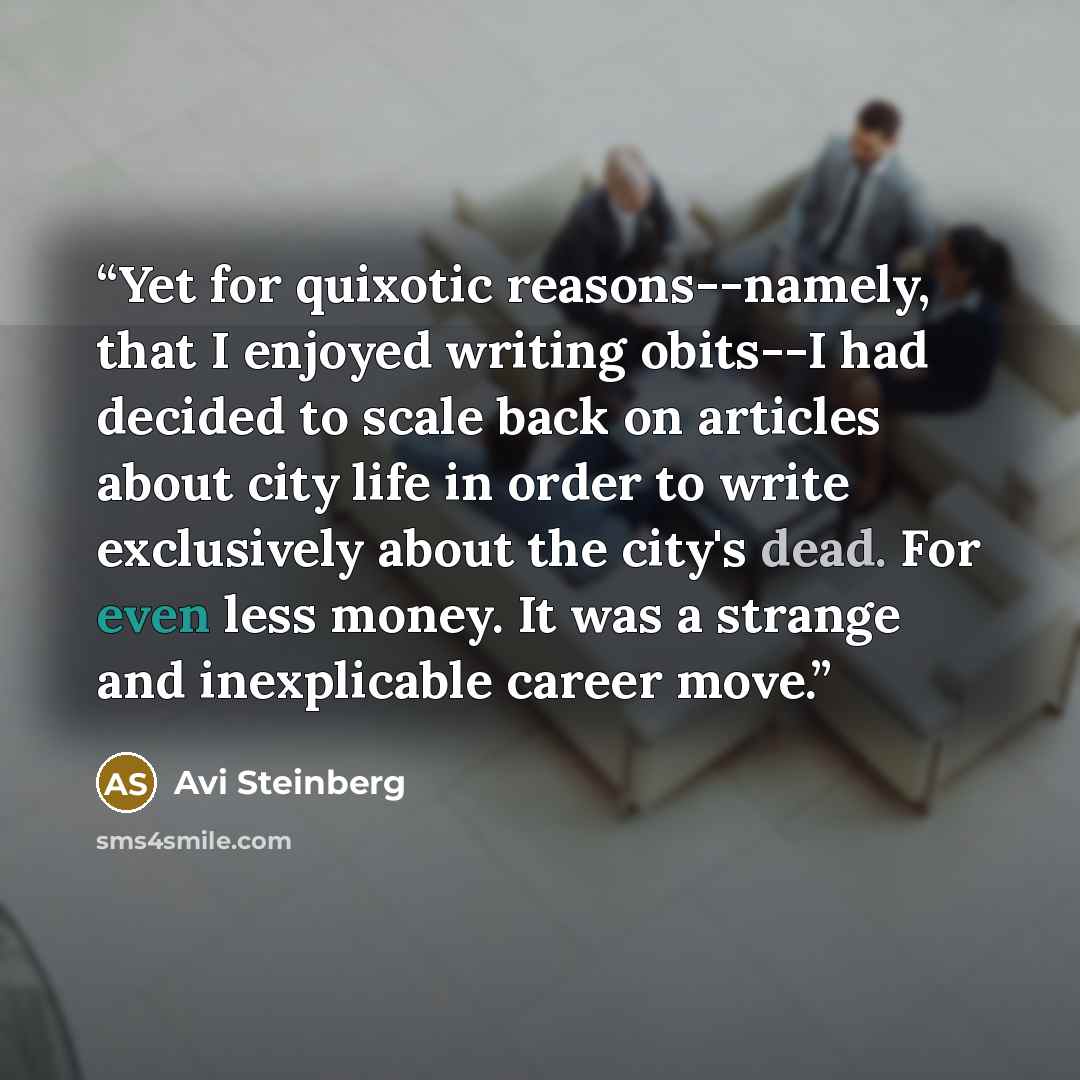 “Yet for quixotic reasons--namely, that I enjoyed writing obits--I had decided to scale back on articles about city life in order to write exclusively about the city's dead. For even less money. It was a strange and inexplicable career move.” quote by Avi Steinberg