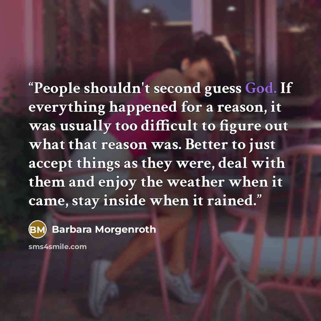 “People shouldn't second guess God. If everything happened for a reason, it was usually too difficult to figure out what that reason was. Better to just accept things as they were, deal with them and enjoy the weather when it came, stay inside when it rained.” quote by Barbara Morgenroth