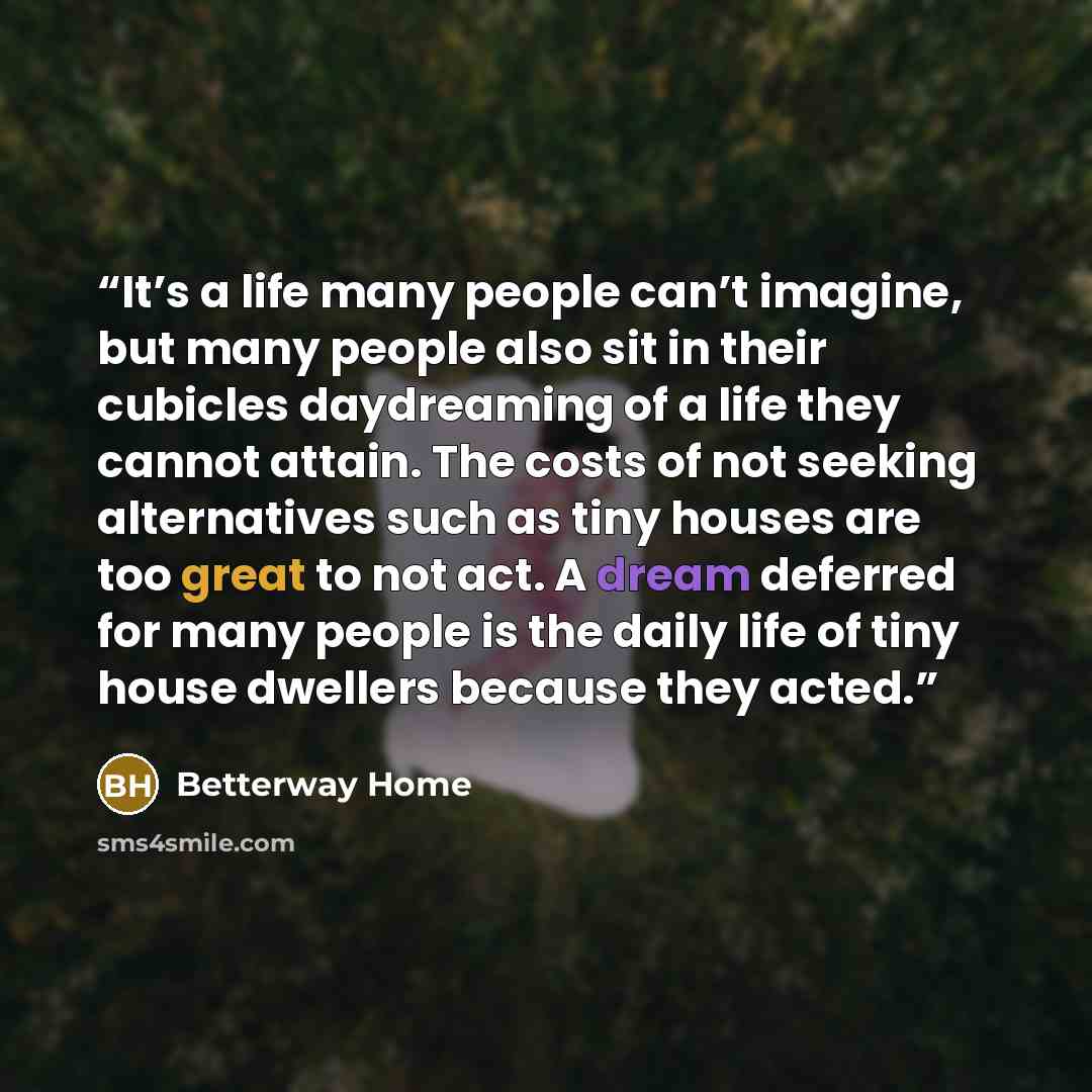 “It’s a life many people can’t imagine, but many people also sit in their cubicles daydreaming of a life they cannot attain. The costs of not seeking alternatives such as tiny houses are too great to not act. A dream deferred for many people is the daily life of tiny house dwellers because they…” quote by Betterway Home