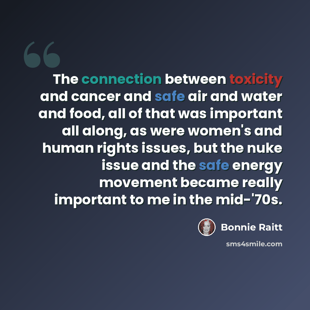 “The connection between toxicity and cancer and safe air and water and food, all of that was important all along, as were women's and human rights issues, but the nuke issue and the safe energy movement became really important to me in the mid-'70s.” quote by Bonnie Raitt