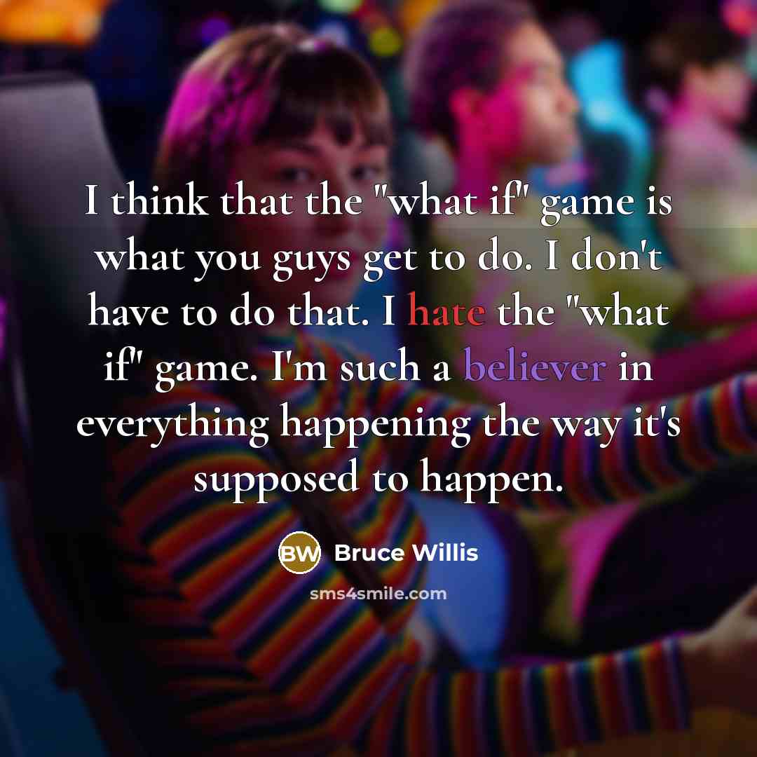 “I think that the "what if" game is what you guys get to do. I don't have to do that. I hate the "what if" game. I'm such a believer in everything happening the way it's supposed to happen.” quote by Bruce Willis