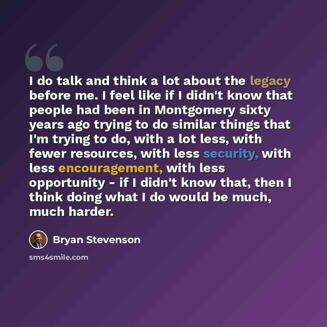 “I do talk and think a lot about the legacy before me. I feel like if I didn't know that people had been in Montgomery sixty years ago trying to do similar things that I'm trying to do, with a lot less, with fewer resources, with less security, with less encouragement, with less opportunity - if I…” quote by Bryan Stevenson