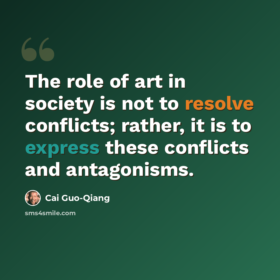 “The role of art in society is not to resolve conflicts; rather, it is to express these conflicts and antagonisms.” quote by Cai Guo-Qiang