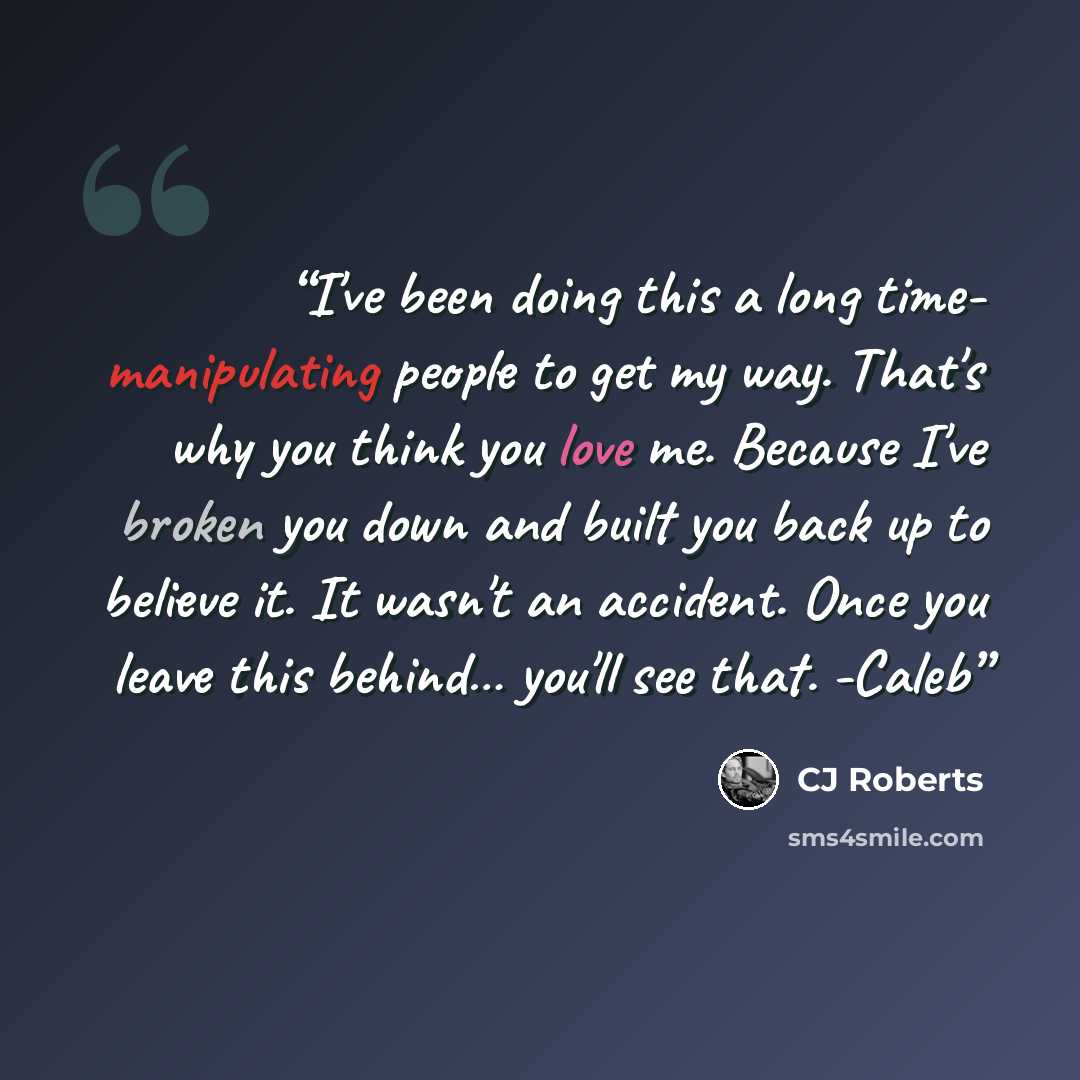 “I've been doing this a long time- manipulating people to get my way. That's why you think you love me. Because I've broken you down and built you back up to believe it. It wasn't an accident. Once you leave this behind… you'll see that. -Caleb” quote by CJ Roberts