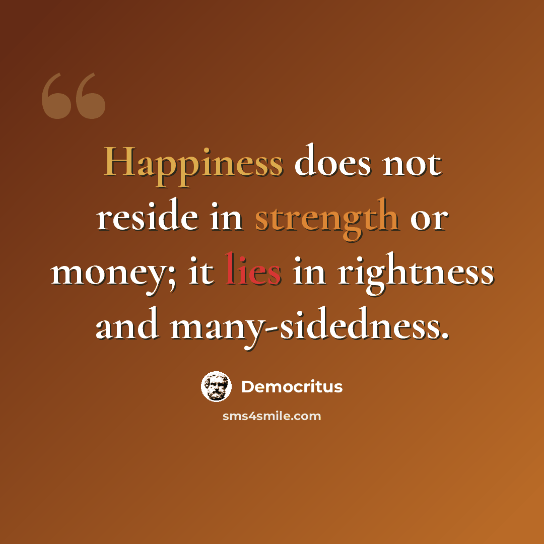 “Happiness does not reside in strength or money; it lies in rightness and many-sidedness.” quote by Democritus