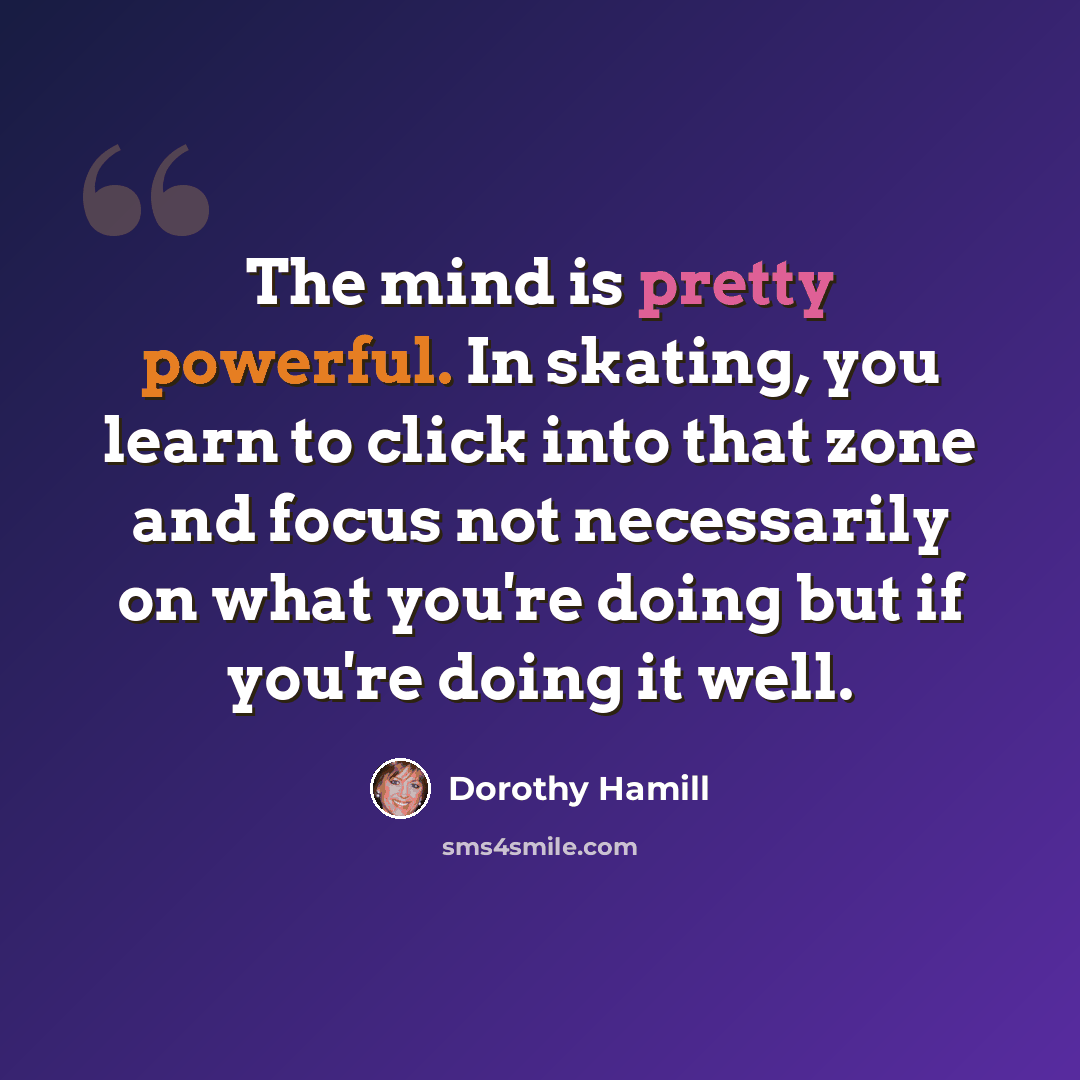 “The mind is pretty powerful. In skating, you learn to click into that zone and focus not necessarily on what you're doing but if you're doing it well.” quote by Dorothy Hamill