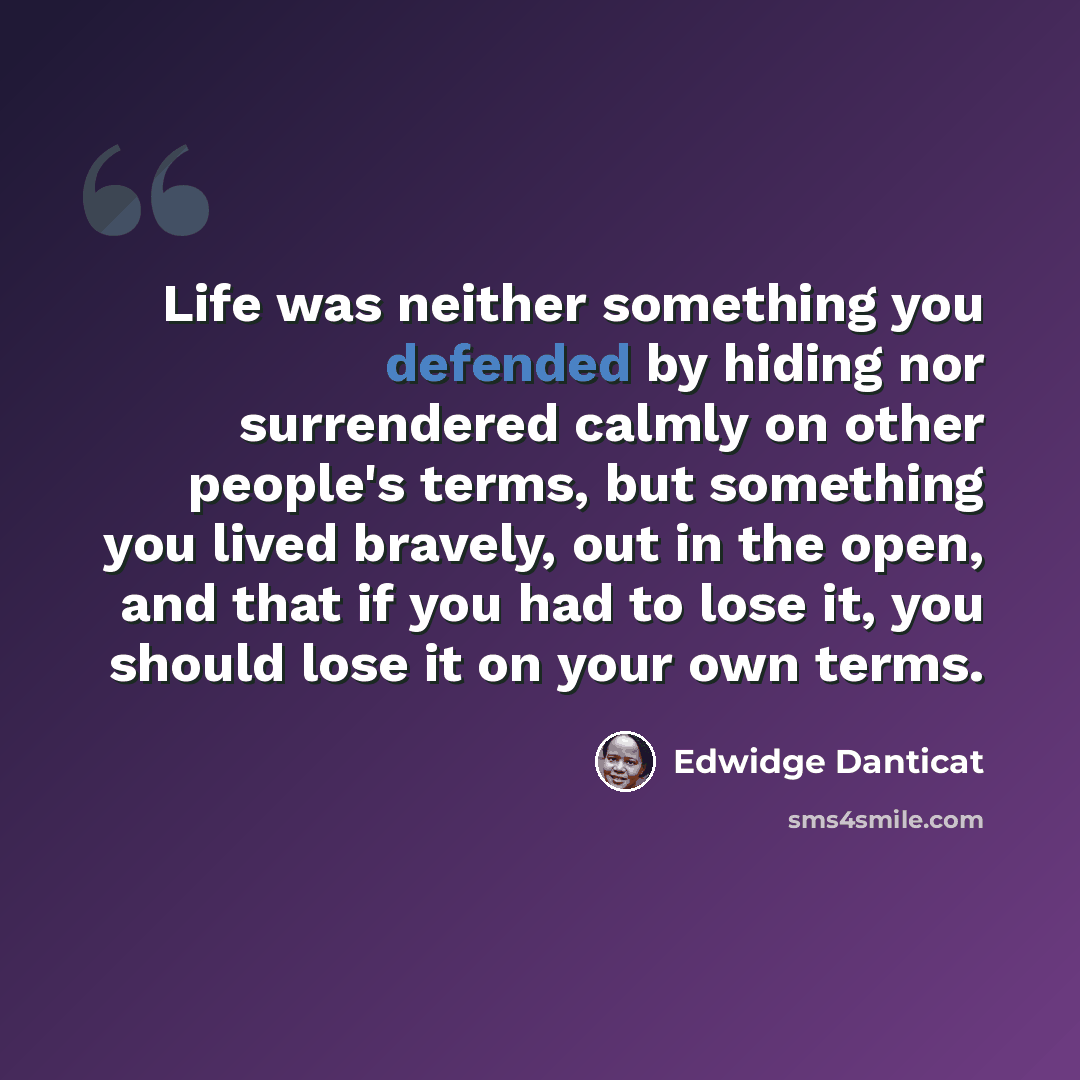 “Life was neither something you defended by hiding nor surrendered calmly on other people's terms, but something you lived bravely, out in the open, and that if you had to lose it, you should lose it on your own terms.” quote by Edwidge Danticat