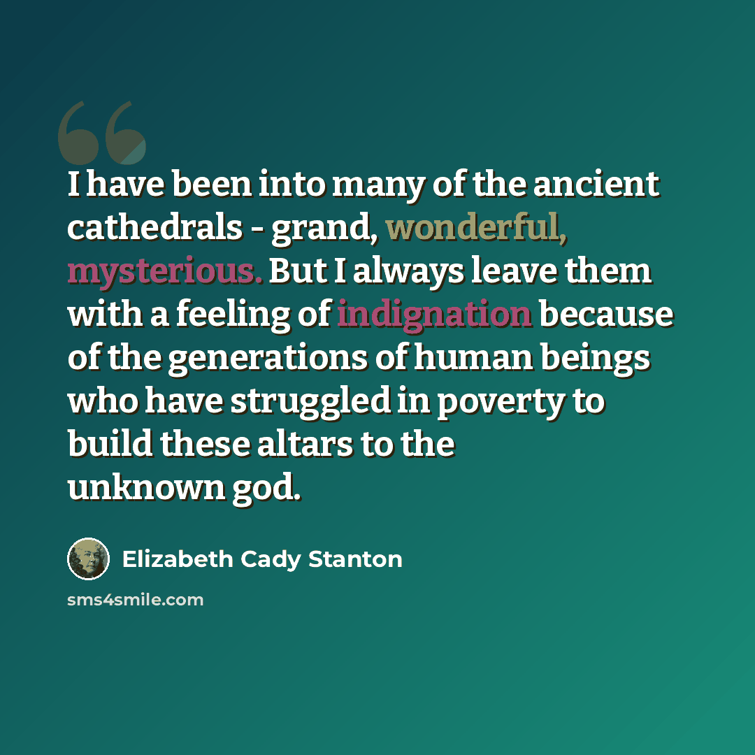 “I have been into many of the ancient cathedrals - grand, wonderful, mysterious. But I always leave them with a feeling of indignation because of the generations of human beings who have struggled in poverty to build these altars to the unknown god.” quote by Elizabeth Cady Stanton