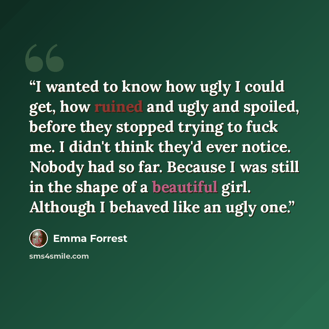 “I wanted to know how ugly I could get, how ruined and ugly and spoiled, before they stopped trying to fuck me. I didn't think they'd ever notice. Nobody had so far. Because I was still in the shape of a beautiful girl. Although I behaved like an ugly one.” quote by Emma Forrest