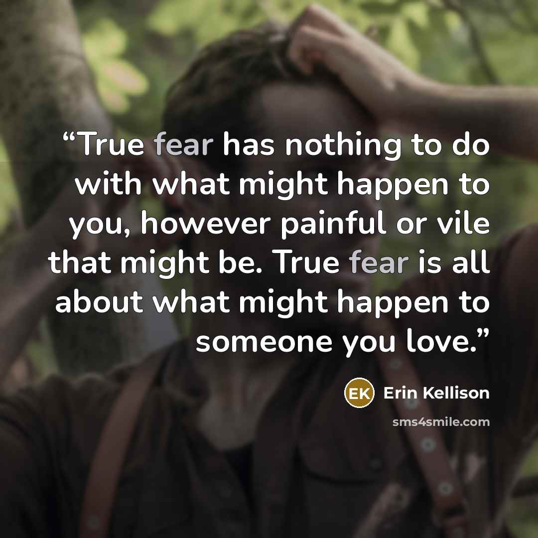 “True fear has nothing to do with what might happen to you, however painful or vile that might be. True fear is all about what might happen to someone you love.” quote by Erin Kellison