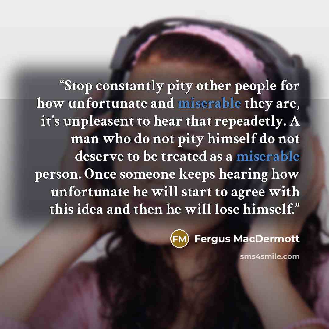 “Stop constantly pity other people for how unfortunate and miserable they are, it's unpleasent to hear that repeadetly. A man who do not pity himself do not deserve to be treated as a miserable person. Once someone keeps hearing how unfortunate he will start to agree with this idea and then he will…” quote by Fergus MacDermott