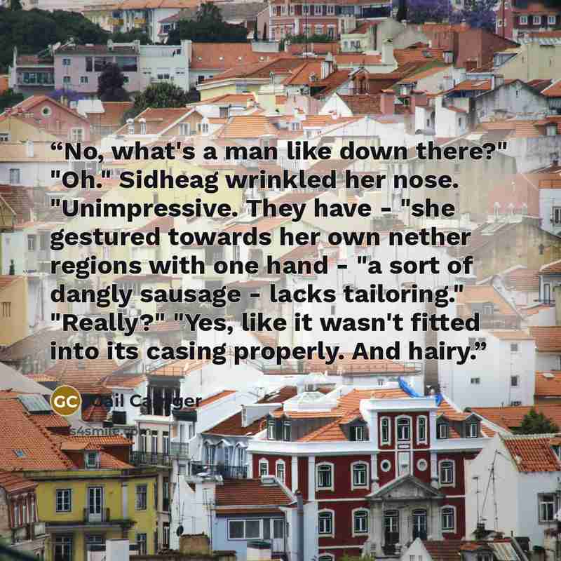 “No, what's a man like down there?" "Oh." Sidheag wrinkled her nose. "Unimpressive. They have - "she gestured towards her own nether regions with one hand - "a sort of dangly sausage - lacks tailoring." "Really?" "Yes, like it wasn't fitted into its casing properly. And hairy.” quote by Gail Carriger