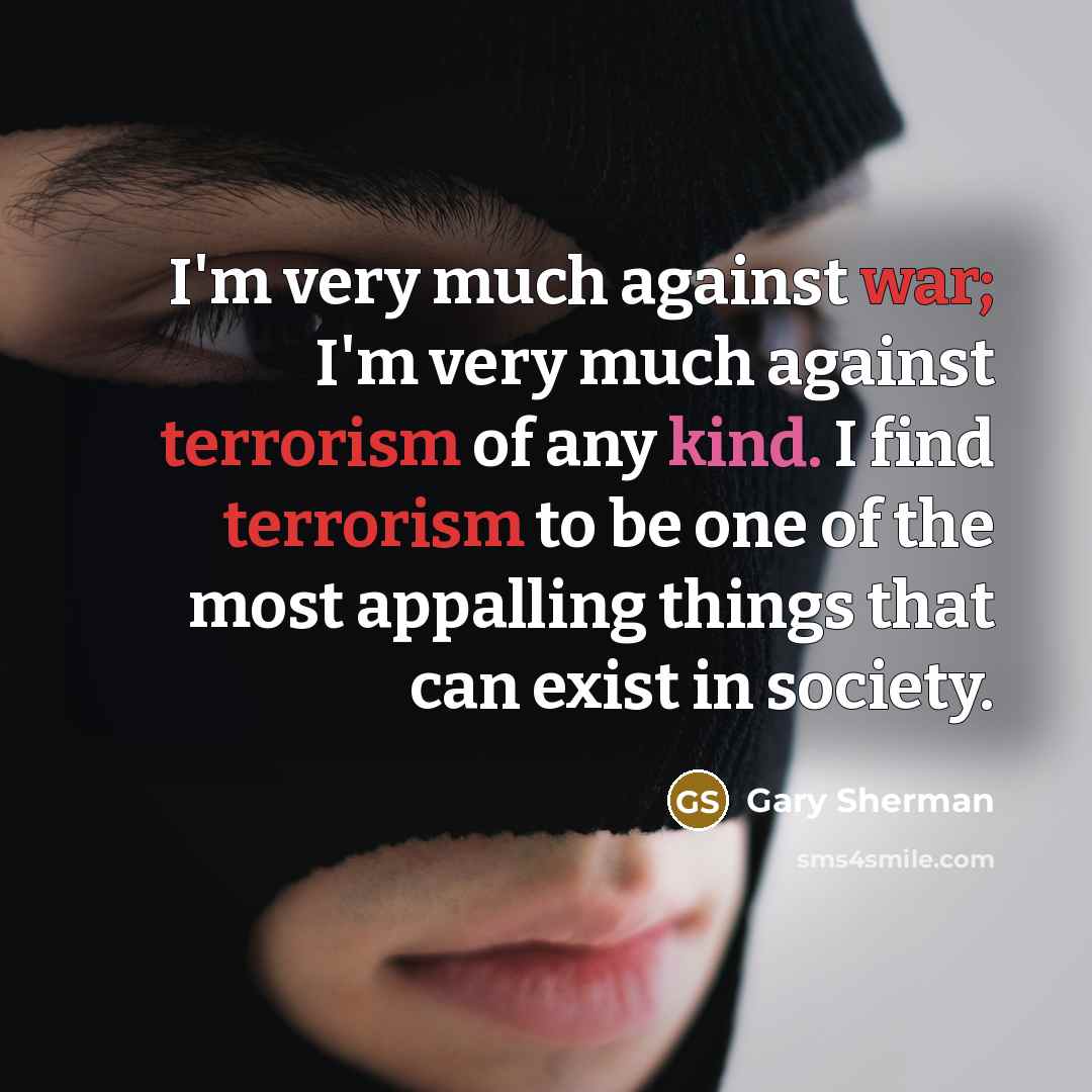 “I'm very much against war; I'm very much against terrorism of any kind. I find terrorism to be one of the most appalling things that can exist in society.” quote by Gary Sherman