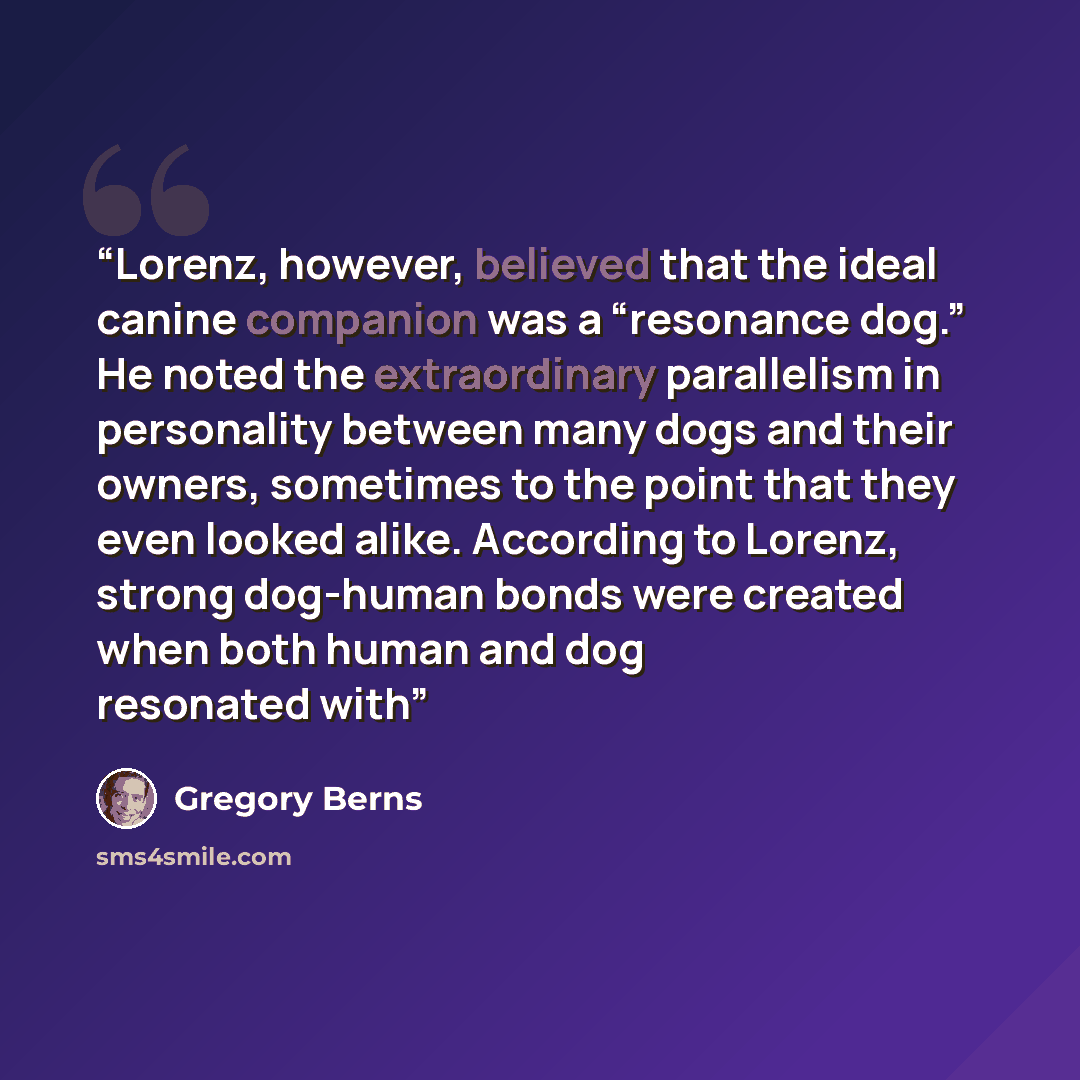 “Lorenz, however, believed that the ideal canine companion was a “resonance dog.” He noted the extraordinary parallelism in personality between many dogs and their owners, sometimes to the point that they even looked alike. According to Lorenz, strong dog-human bonds were created when both human…” quote by Gregory Berns