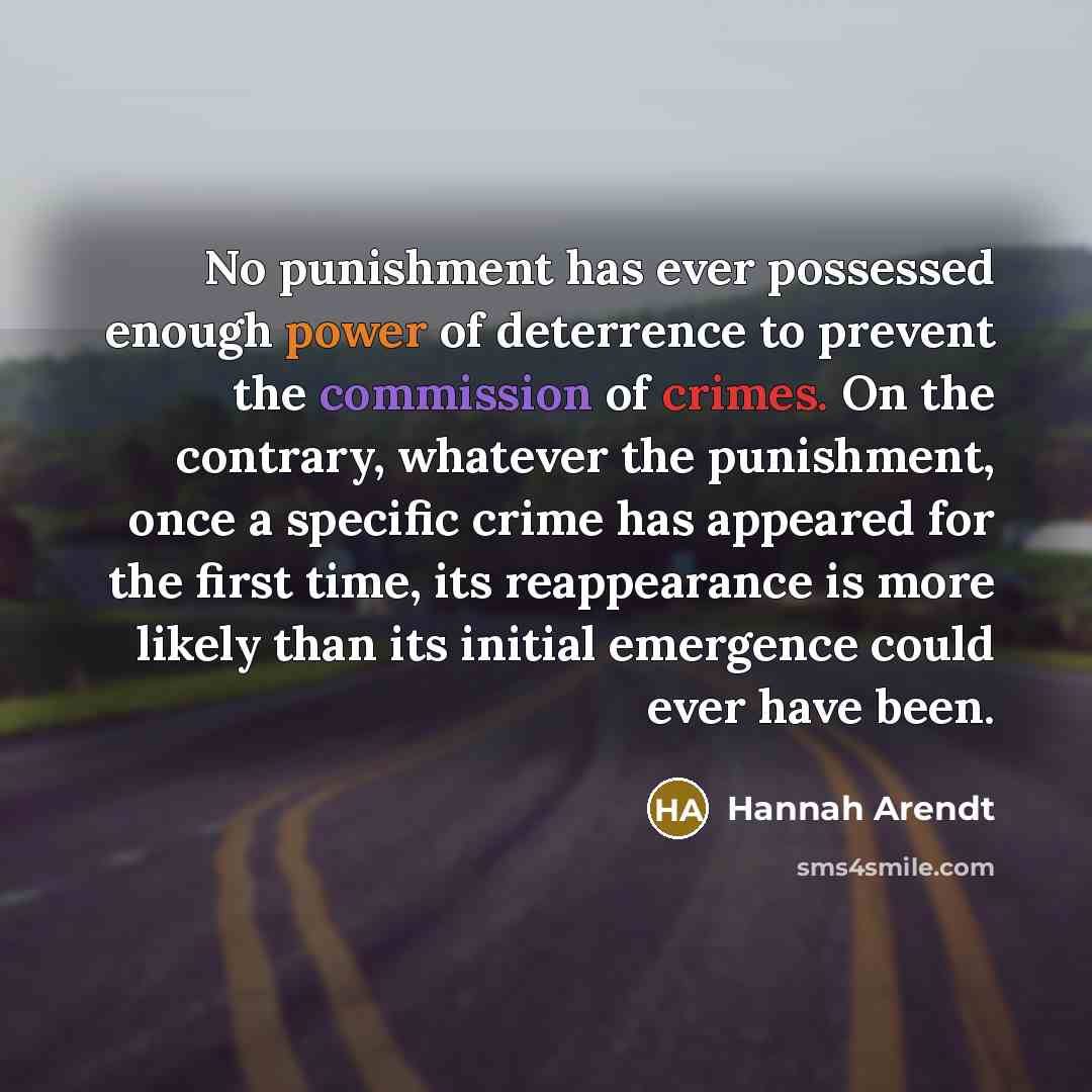 “No punishment has ever possessed enough power of deterrence to prevent the commission of crimes. On the contrary, whatever the punishment, once a specific crime has appeared for the first time, its reappearance is more likely than its initial emergence could ever have been.” quote by Hannah Arendt