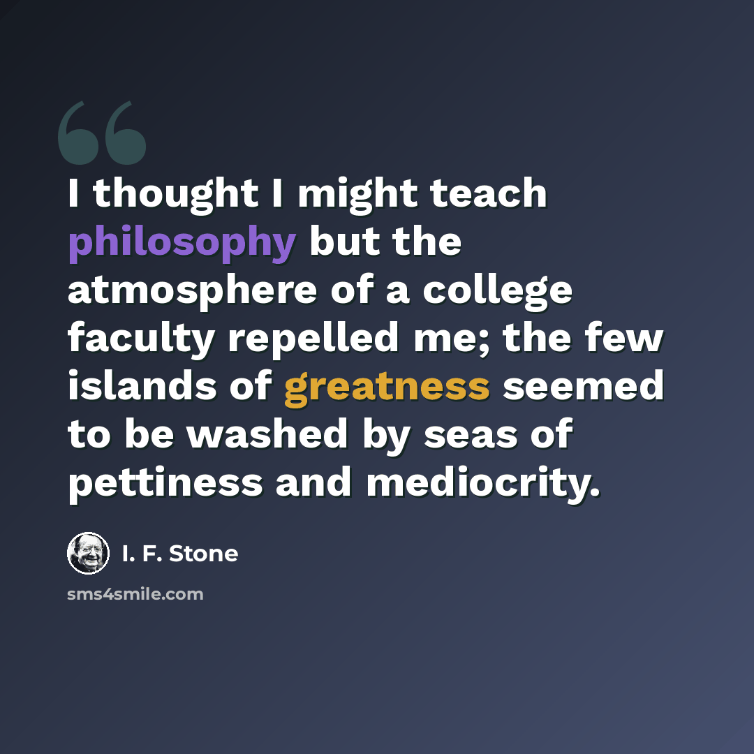 “I thought I might teach philosophy but the atmosphere of a college faculty repelled me; the few islands of greatness seemed to be washed by seas of pettiness and mediocrity.” quote by I. F. Stone