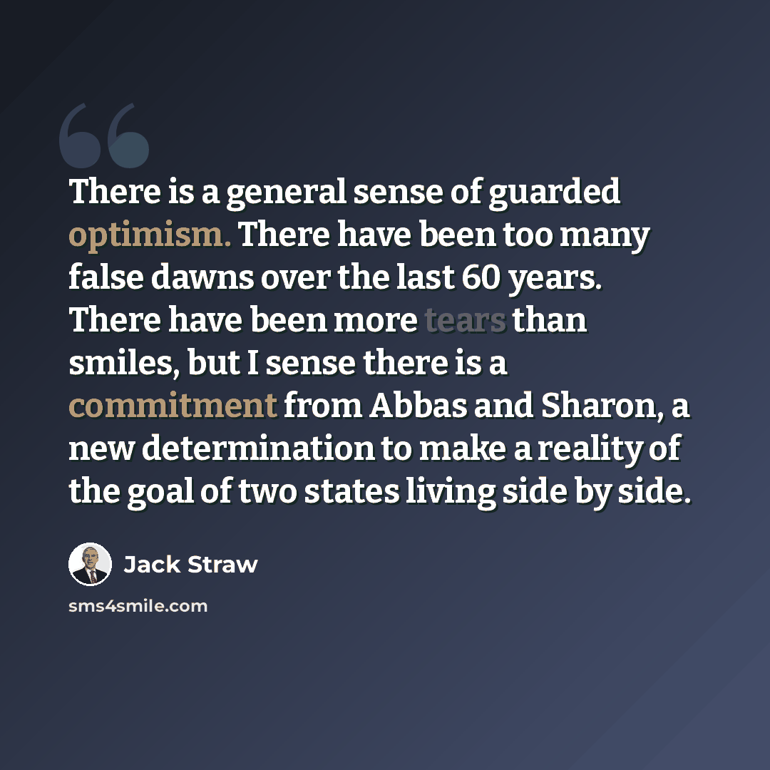 “There is a general sense of guarded optimism. There have been too many false dawns over the last 60 years. There have been more tears than smiles, but I sense there is a commitment from Abbas and Sharon, a new determination to make a reality of the goal of two states living side by side.” quote by Jack Straw
