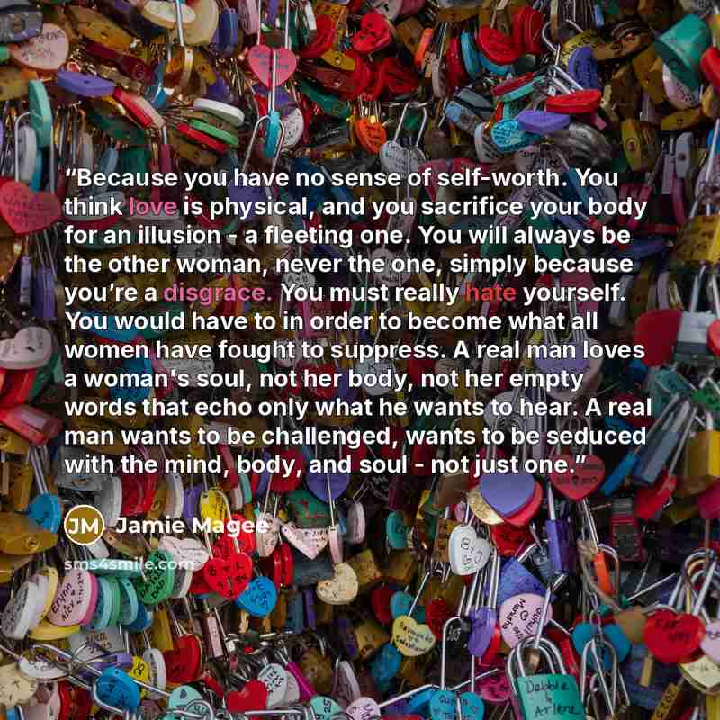 “Because you have no sense of self-worth. You think love is physical, and you sacrifice your body for an illusion - a fleeting one. You will always be the other woman, never the one, simply because you’re a disgrace. You must really hate yourself. You would have to in order to become what all women…” quote by Jamie Magee