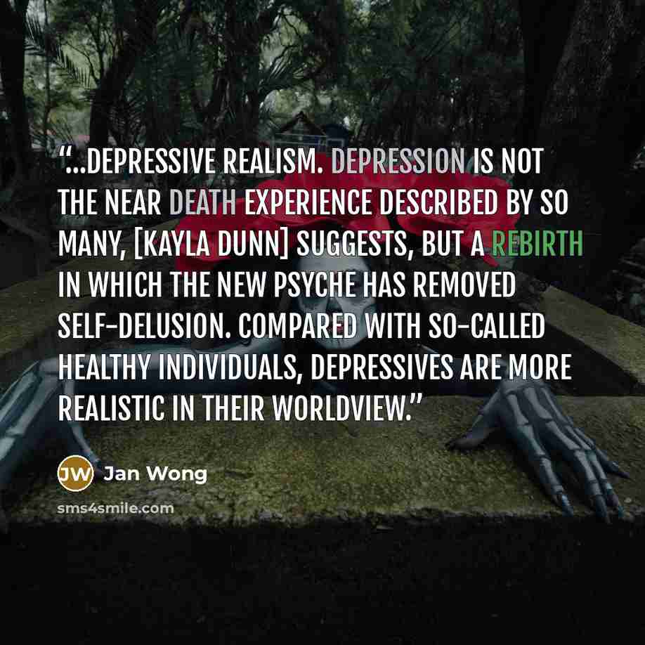 “…depressive realism. Depression is not the near death experience described by so many, [Kayla Dunn] suggests, but a rebirth in which the new psyche has removed self-delusion. Compared with so-called healthy individuals, depressives are more realistic in their worldview.” quote by Jan Wong