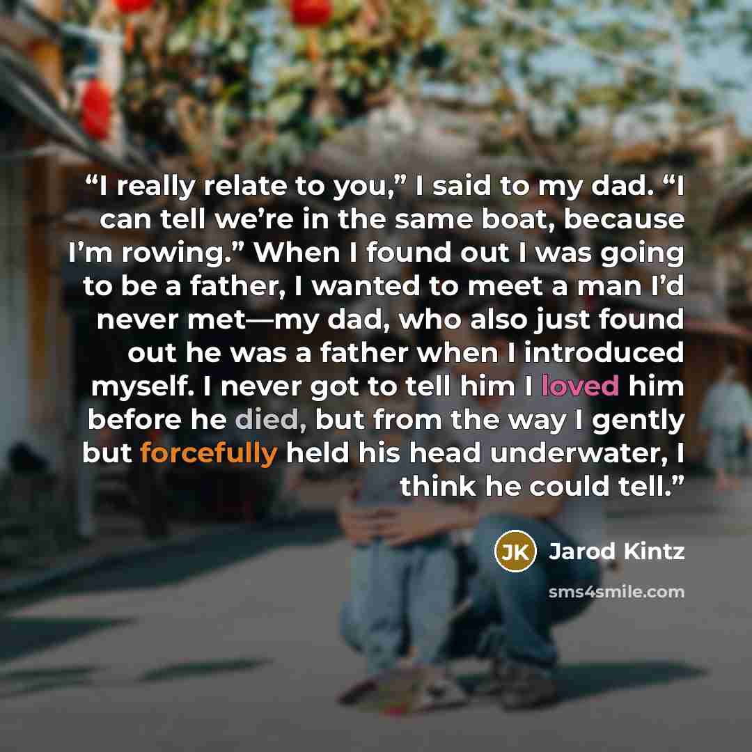 “I really relate to you,” I said to my dad. “I can tell we’re in the same boat, because I’m rowing.” When I found out I was going to be a father, I wanted to meet a man I’d never met—my dad, who also just found out he was a father when I introduced myself. I never got to tell him I loved him before…” quote by Jarod Kintz