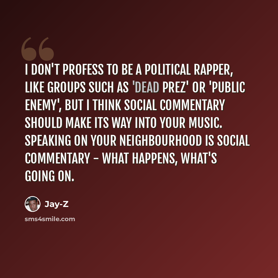 “I don't profess to be a political rapper, like groups such as 'Dead Prez' or 'Public Enemy', but I think social commentary should make its way into your music. Speaking on your neighbourhood is social commentary - what happens, what's going on.” quote by Jay-Z