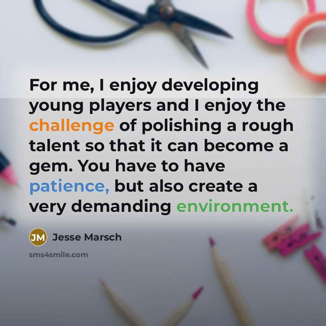 “For me, I enjoy developing young players and I enjoy the challenge of polishing a rough talent so that it can become a gem. You have to have patience, but also create a very demanding environment.” quote by Jesse Marsch