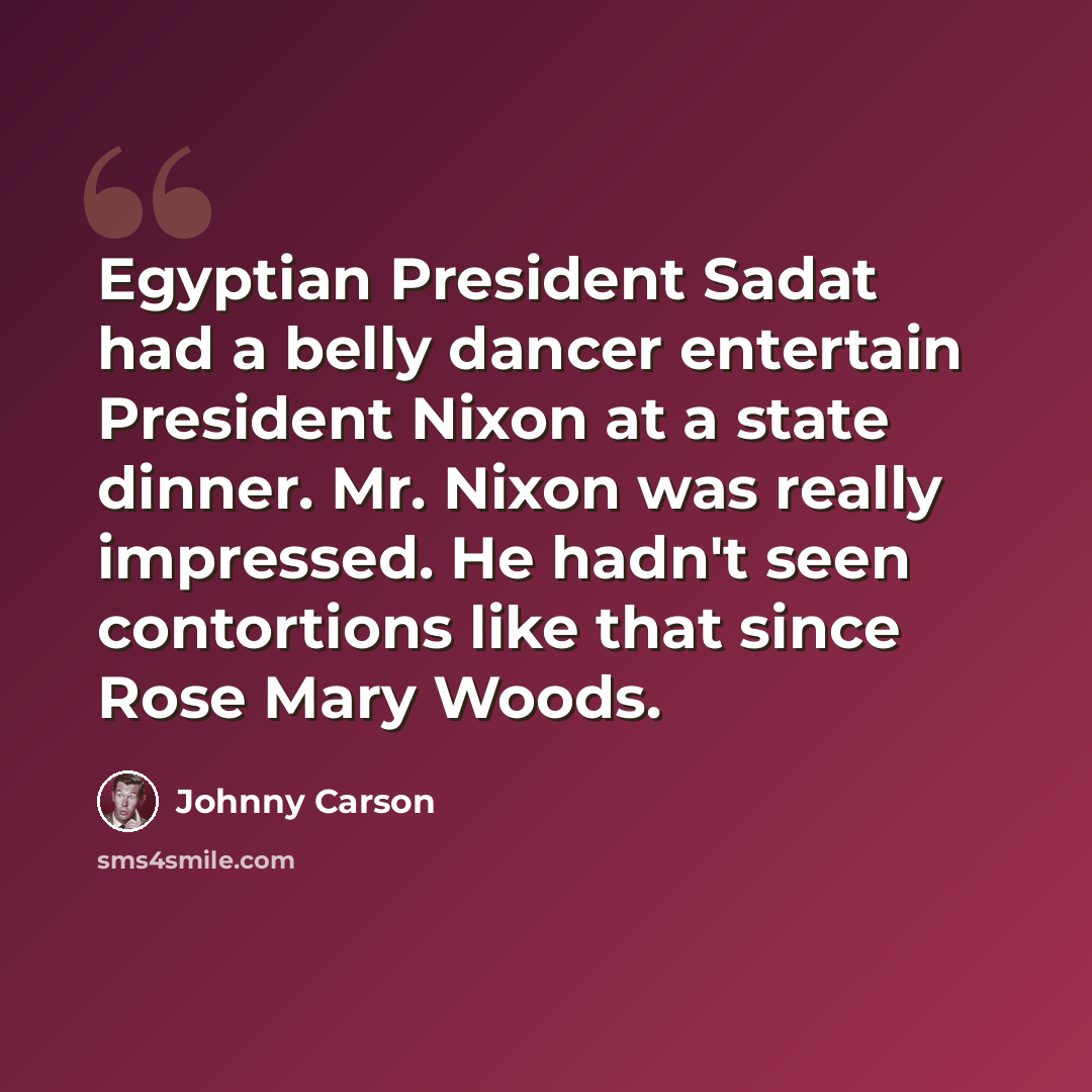 “Egyptian President Sadat had a belly dancer entertain President Nixon at a state dinner. Mr. Nixon was really impressed. He hadn't seen contortions like that since Rose Mary Woods.” quote by Johnny Carson