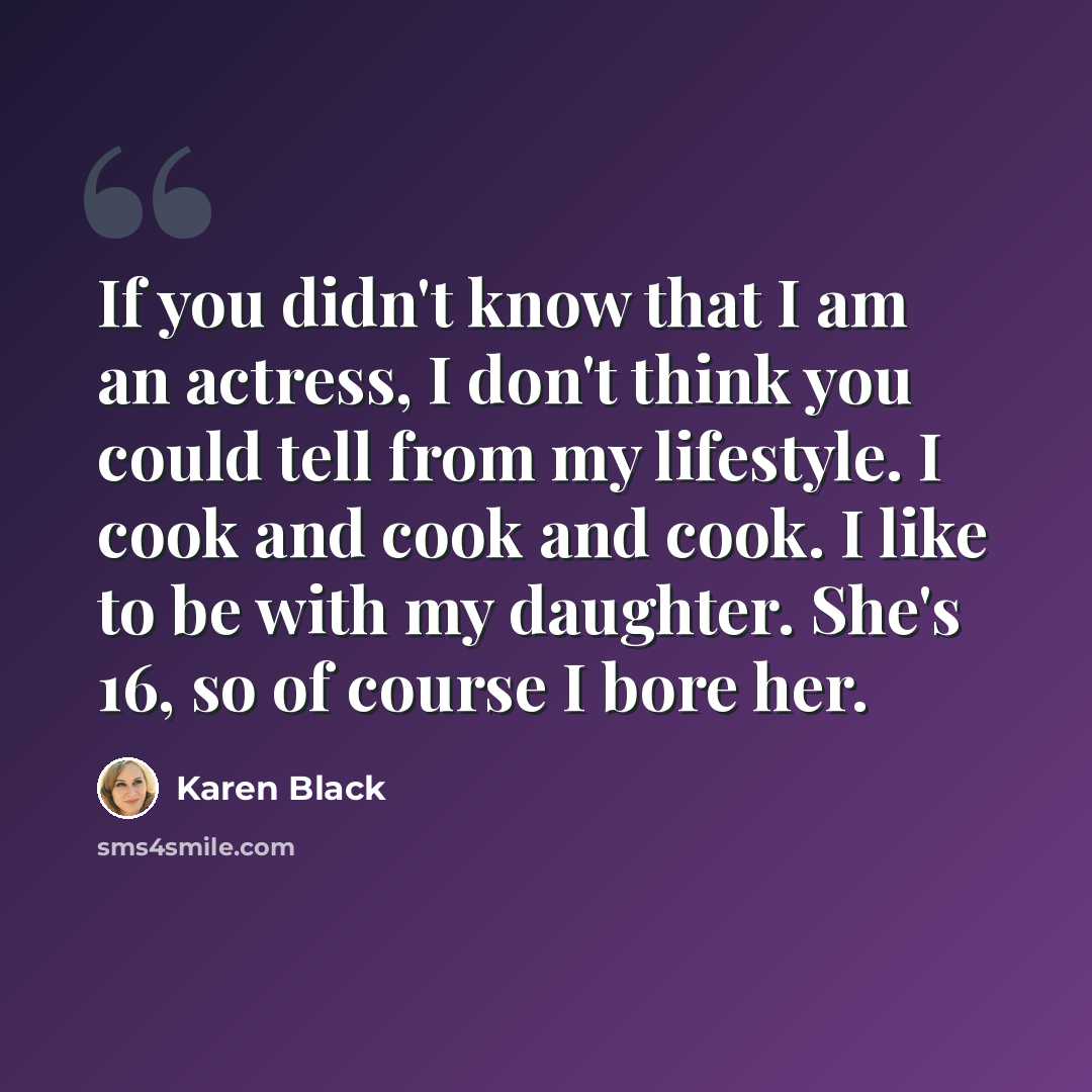 “If you didn't know that I am an actress, I don't think you could tell from my lifestyle. I cook and cook and cook. I like to be with my daughter. She's 16, so of course I bore her.” quote by Karen Black