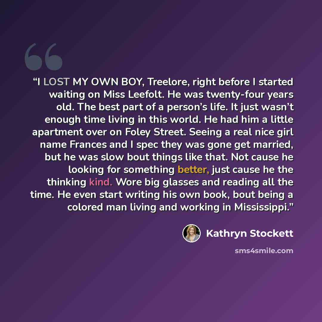 “I LOST MY OWN BOY, Treelore, right before I started waiting on Miss Leefolt. He was twenty-four years old. The best part of a person’s life. It just wasn’t enough time living in this world. He had him a little apartment over on Foley Street. Seeing a real nice girl name Frances and I spec they was…” quote by Kathryn Stockett