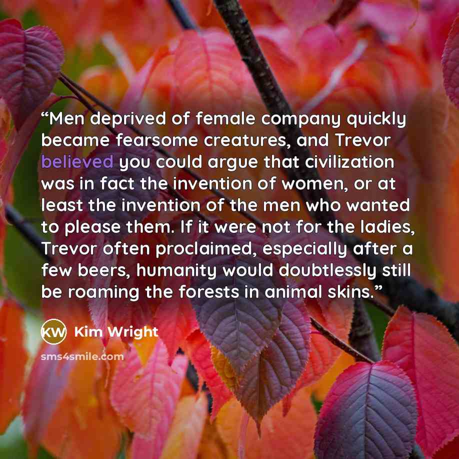 “Men deprived of female company quickly became fearsome creatures, and Trevor believed you could argue that civilization was in fact the invention of women, or at least the invention of the men who wanted to please them. If it were not for the ladies, Trevor often proclaimed, especially after a few…” quote by Kim Wright