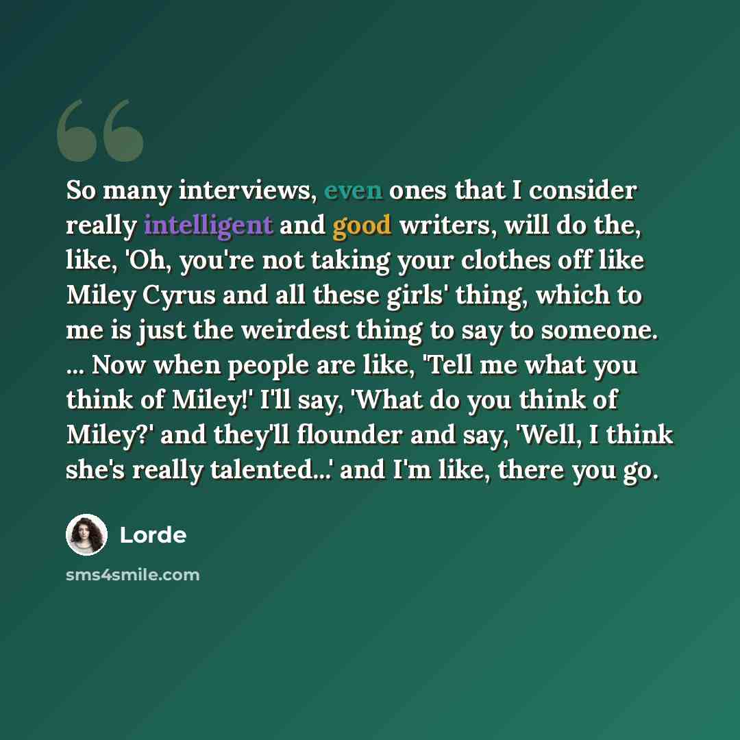 “So many interviews, even ones that I consider really intelligent and good writers, will do the, like, 'Oh, you're not taking your clothes off like Miley Cyrus and all these girls' thing, which to me is just the weirdest thing to say to someone. ... Now when people are like, 'Tell me what you think…” quote by Lorde
