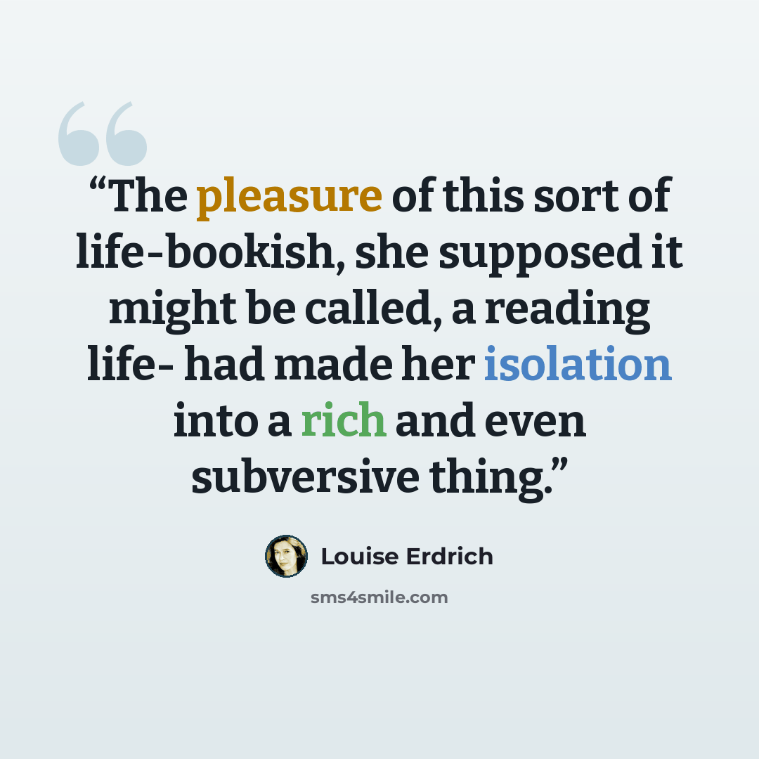 “The pleasure of this sort of life-bookish, she supposed it might be called, a reading life- had made her isolation into a rich and even subversive thing.” quote by Louise Erdrich