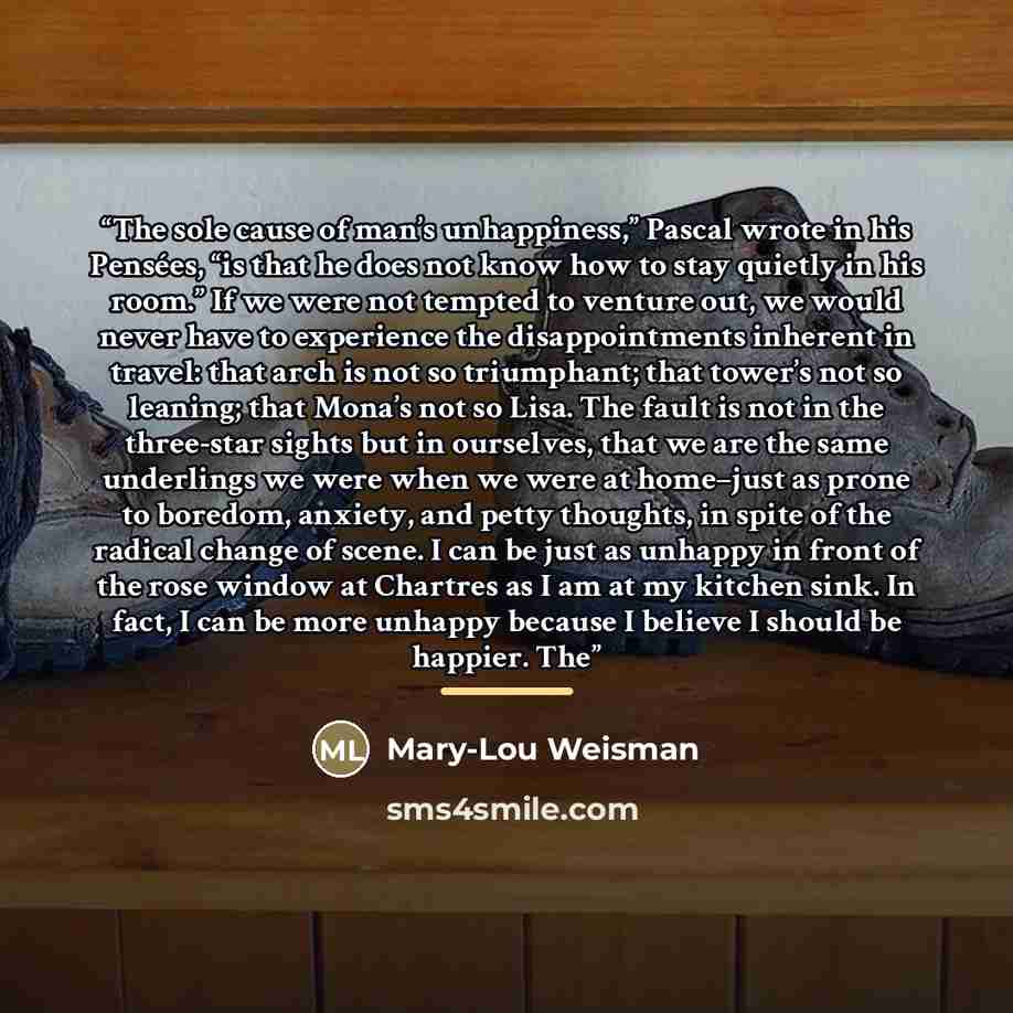 “The sole cause of man’s unhappiness,” Pascal wrote in his Pensées, “is that he does not know how to stay quietly in his room.” If we were not tempted to venture out, we would never have to experience the disappointments inherent in travel: that arch is not so triumphant; that tower’s not so…” quote by Mary-Lou Weisman