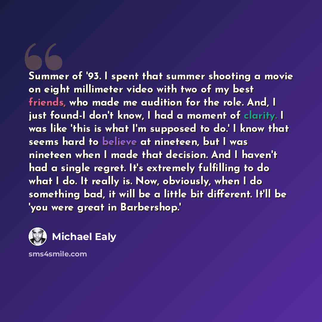 “Summer of '93. I spent that summer shooting a movie on eight millimeter video with two of my best friends, who made me audition for the role. And, I just found-I don't know, I had a moment of clarity. I was like 'this is what I'm supposed to do.' I know that seems hard to believe at nineteen, but…” quote by Michael Ealy