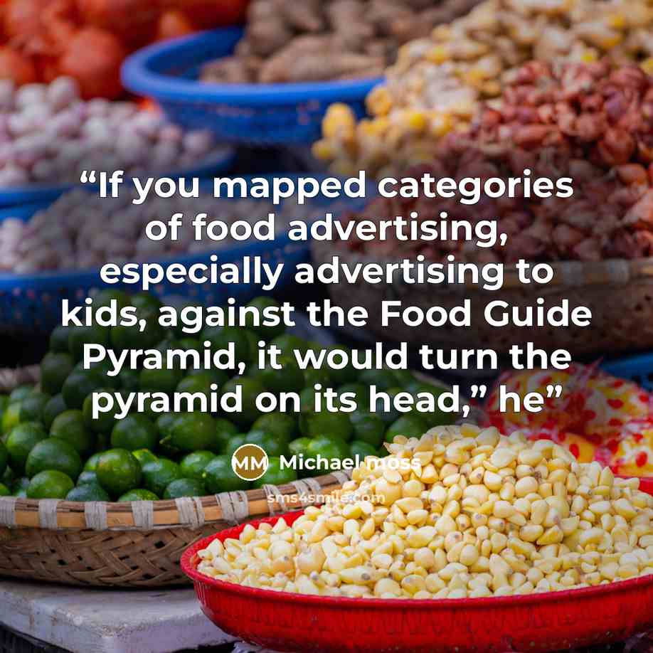 “If you mapped categories of food advertising, especially advertising to kids, against the Food Guide Pyramid, it would turn the pyramid on its head,” he” quote by Michael Moss