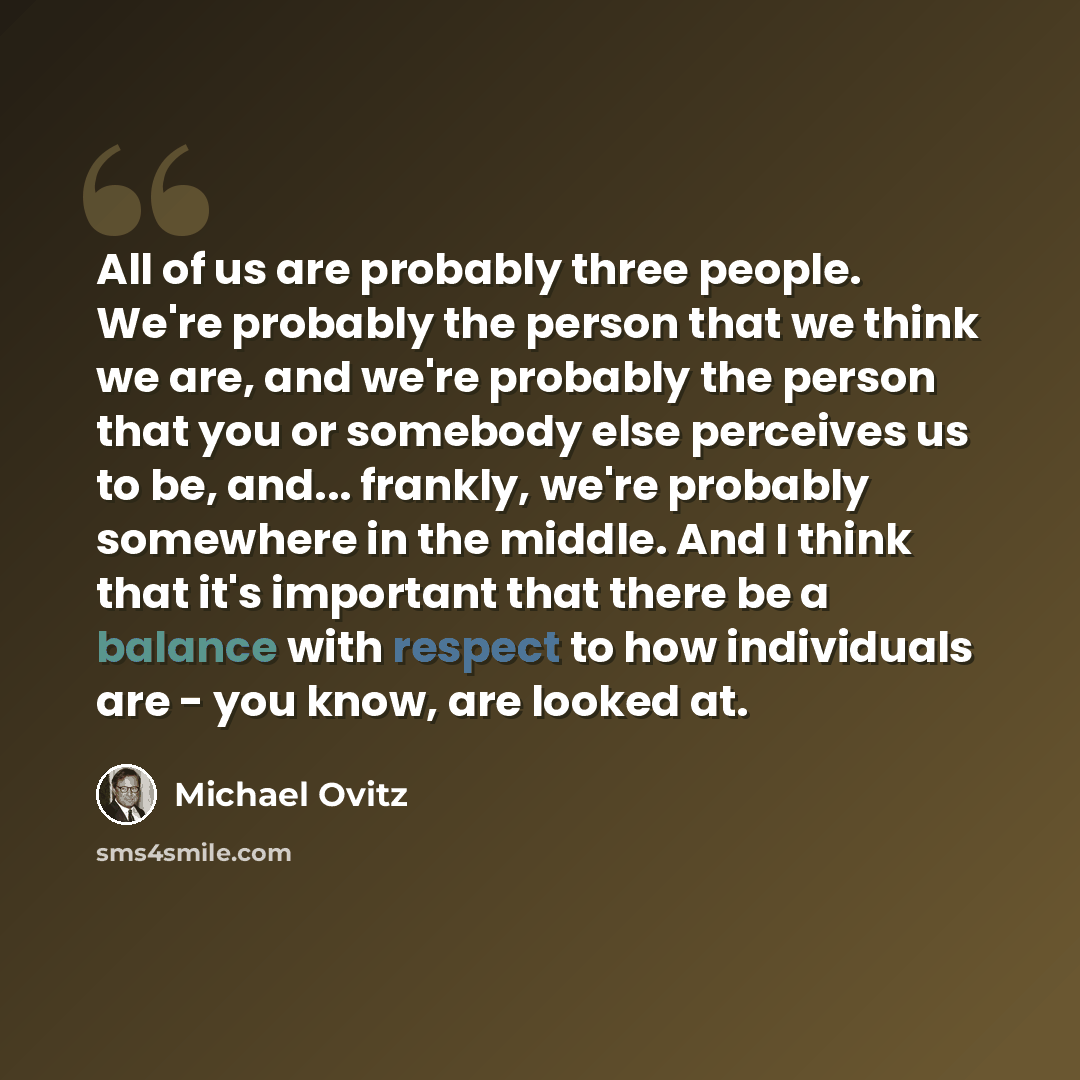 “All of us are probably three people. We're probably the person that we think we are, and we're probably the person that you or somebody else perceives us to be, and... frankly, we're probably somewhere in the middle. And I think that it's important that there be a balance with respect to how…” quote by Michael Ovitz