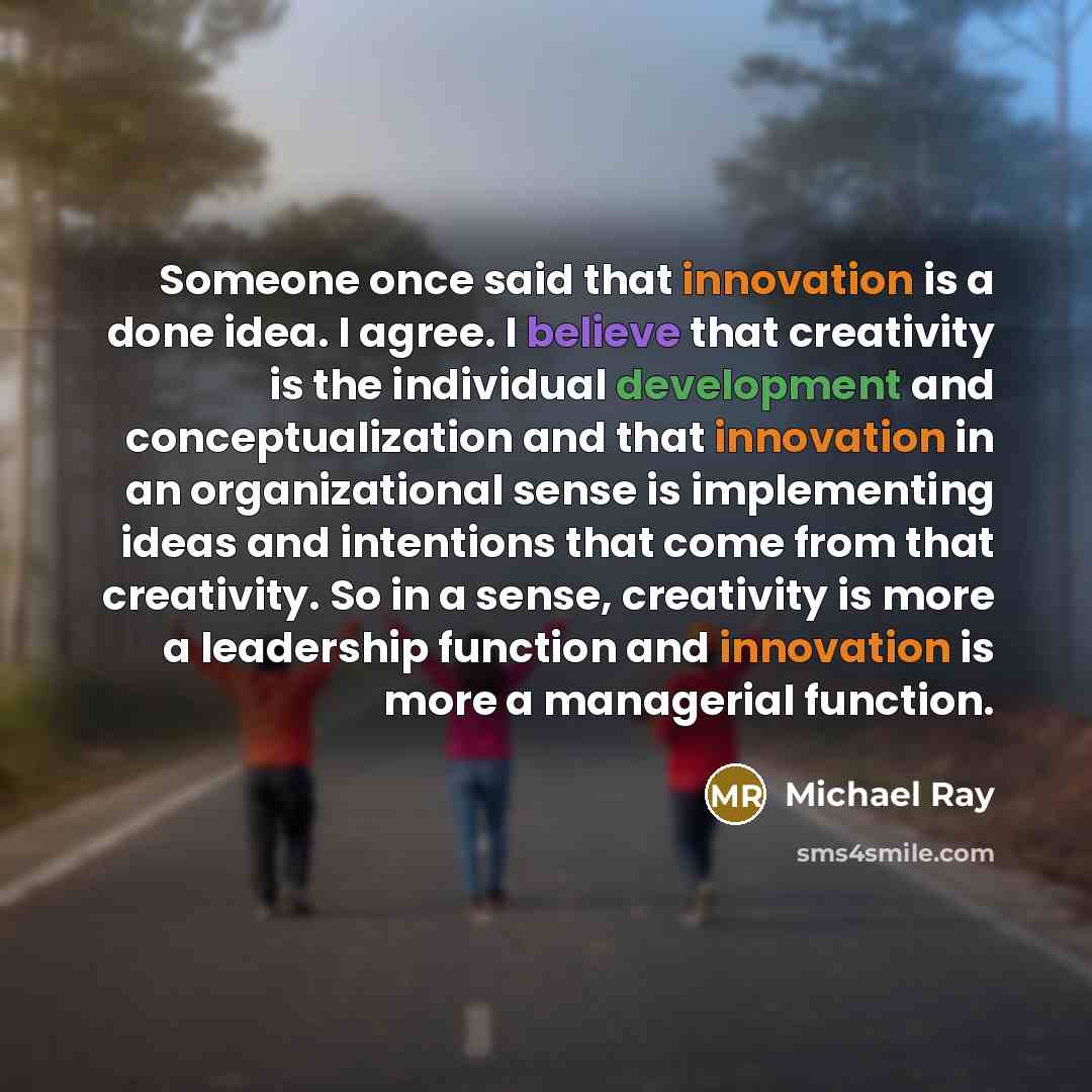 “Someone once said that innovation is a done idea. I agree. I believe that creativity is the individual development and conceptualization and that innovation in an organizational sense is implementing ideas and intentions that come from that creativity. So in a sense, creativity is more a…” quote by Michael Ray