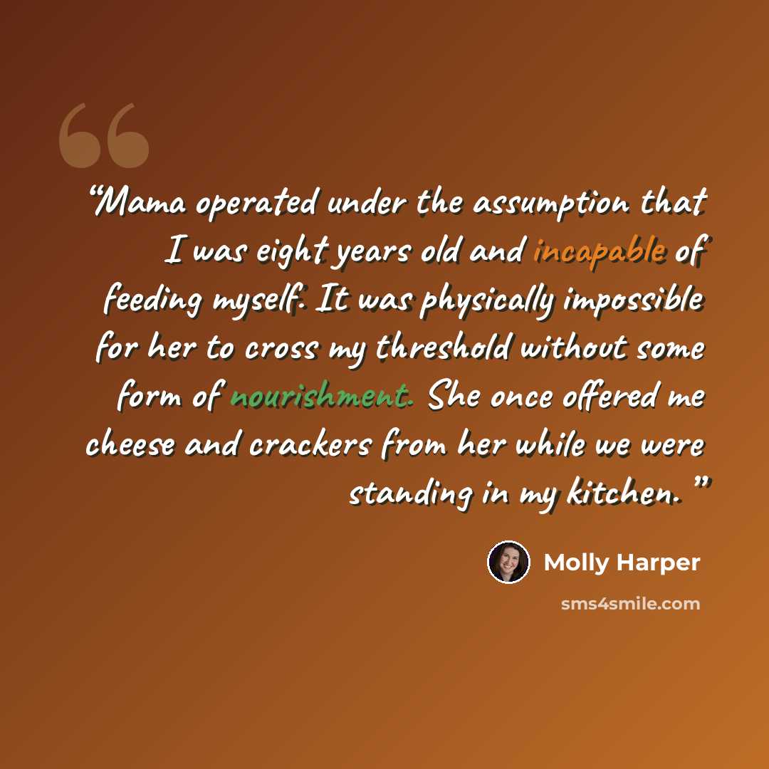 “Mama operated under the assumption that I was eight years old and incapable of feeding myself. It was physically impossible for her to cross my threshold without some form of nourishment. She once offered me cheese and crackers from her while we were standing in my kitchen.” quote by Molly Harper