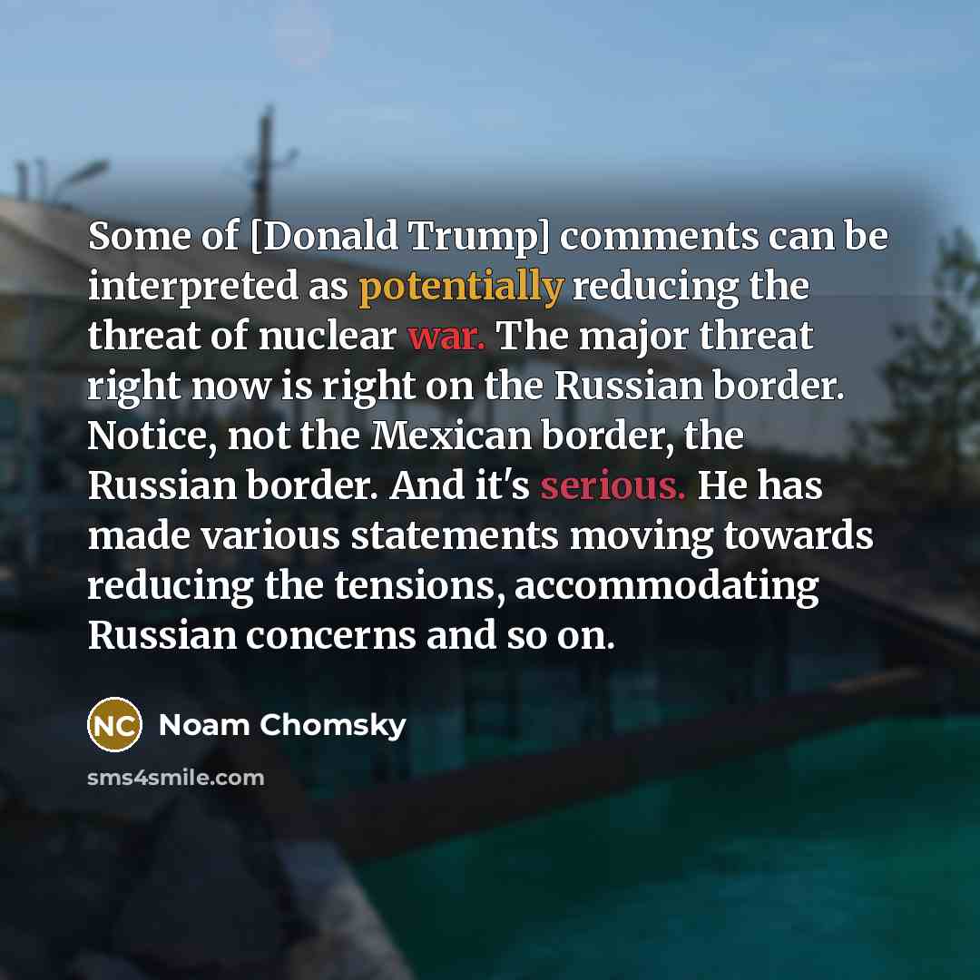 “Some of [Donald Trump] comments can be interpreted as potentially reducing the threat of nuclear war. The major threat right now is right on the Russian border. Notice, not the Mexican border, the Russian border. And it's serious. He has made various statements moving towards reducing the…” quote by Noam Chomsky