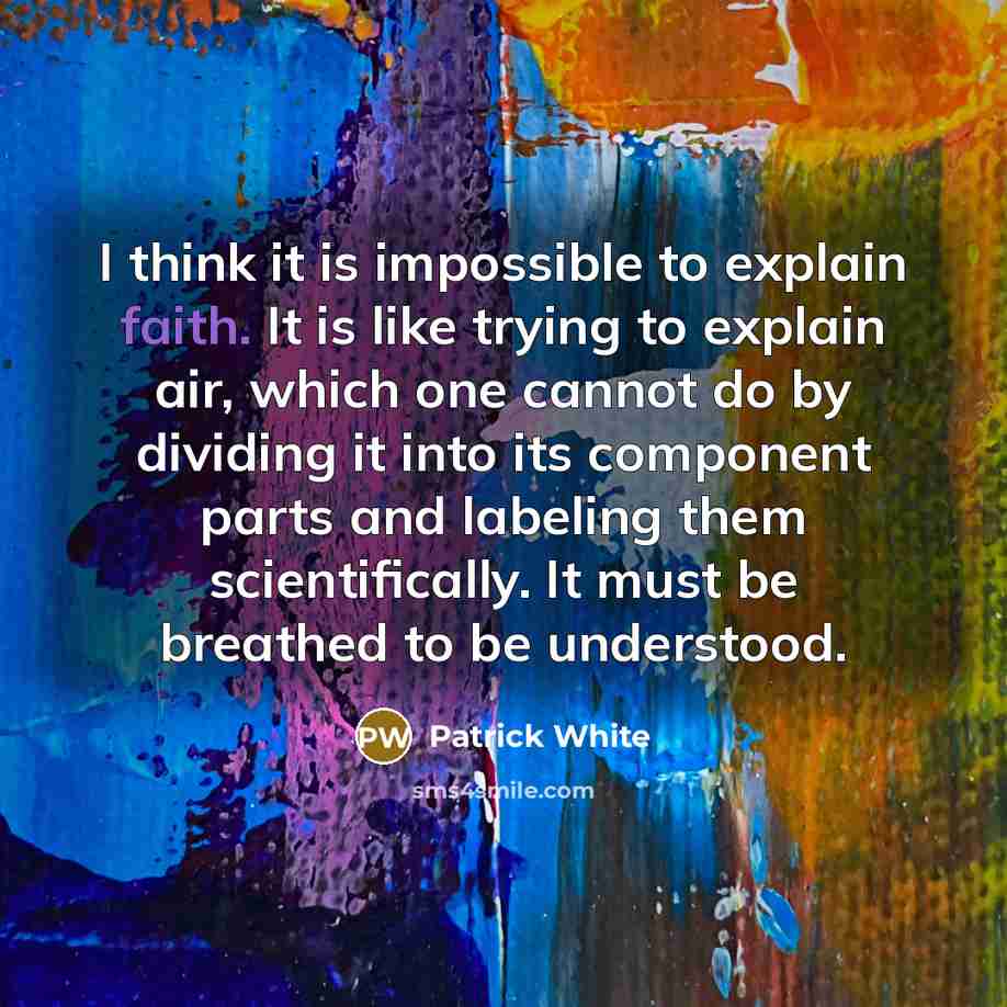 “I think it is impossible to explain faith. It is like trying to explain air, which one cannot do by dividing it into its component parts and labeling them scientifically. It must be breathed to be understood.” quote by Patrick White